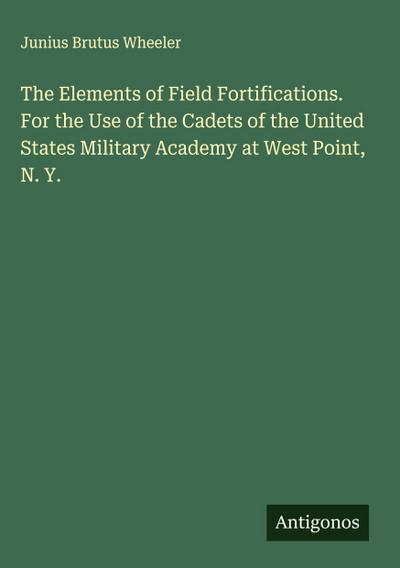 The Elements of Field Fortifications. For the Use of the Cadets of the United States Military Academy at West Point, N. Y.