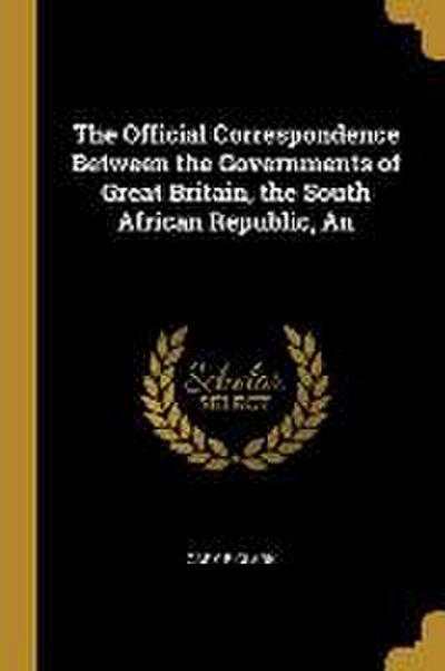 The Official Correspondence Between the Governments of Great Britain, the South African Republic, An