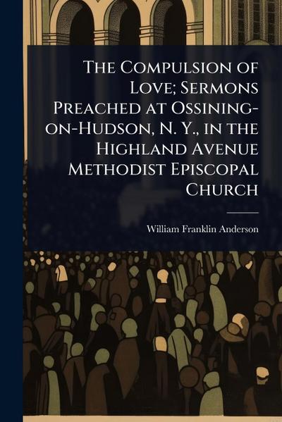 The Compulsion of Love; Sermons Preached at Ossining-on-Hudson, N. Y., in the Highland Avenue Methodist Episcopal Church