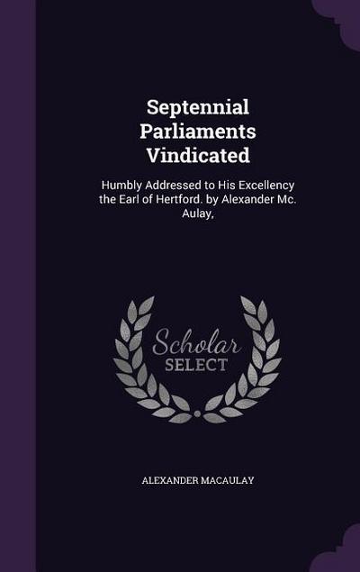 Septennial Parliaments Vindicated: Humbly Addressed to His Excellency the Earl of Hertford. by Alexander Mc. Aulay