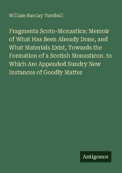 Fragmenta Scoto-Monastica: Memoir of What Has Been Already Done, and What Materials Exist, Towards the Formation of a Scotish Monasticon. to Which Are Appended Sundry New Instances of Goodly Matter