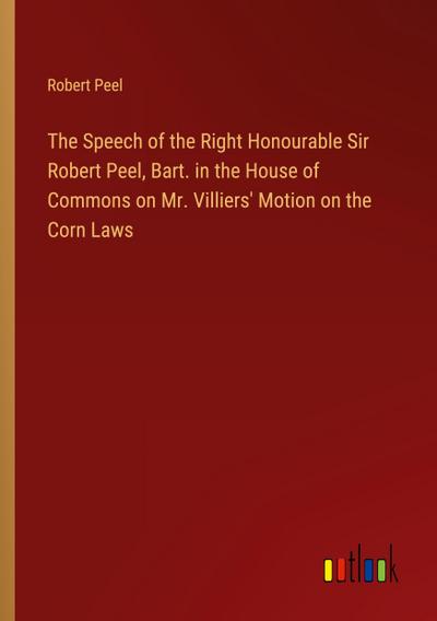 The Speech of the Right Honourable Sir Robert Peel, Bart. in the House of Commons on Mr. Villiers’ Motion on the Corn Laws