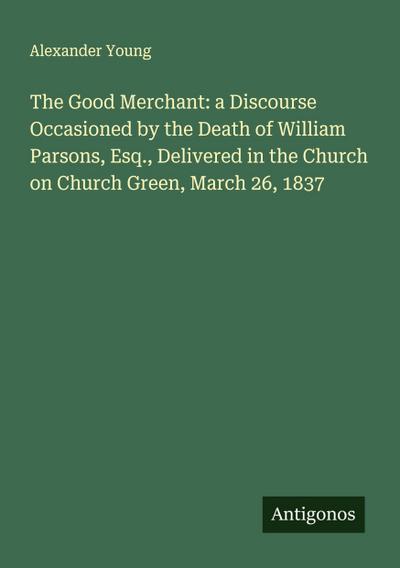 The Good Merchant: a Discourse Occasioned by the Death of William Parsons, Esq., Delivered in the Church on Church Green, March 26, 1837