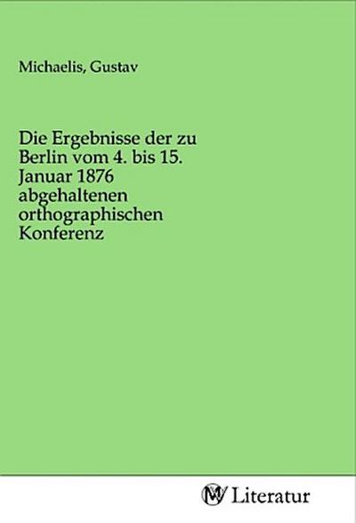 Die Ergebnisse der zu Berlin vom 4. bis 15. Januar 1876 abgehaltenen orthographischen Konferenz