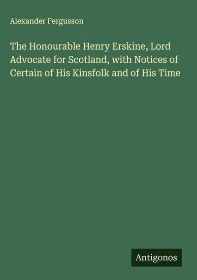 The Honourable Henry Erskine, Lord Advocate for Scotland, with Notices of Certain of His Kinsfolk and of His Time