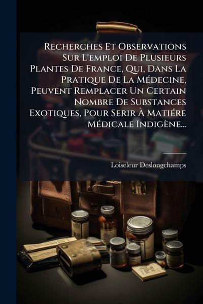 Recherches Et Observations Sur L’emploi De Plusieurs Plantes De France, Qui, Dans La Pratique De La MÃ(c)decine, Peuvent Remplacer Un Certain Nombre De Substances Exotiques, Pour Serir Ã&#128; MatiÃ(c)re MÃ(c)dicale Indigène...