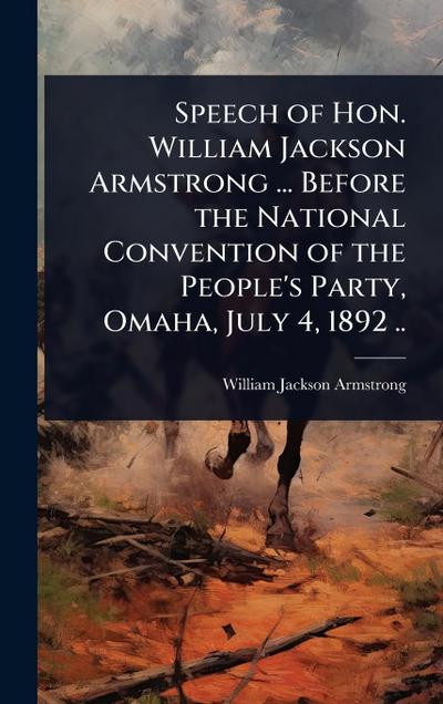 Speech of Hon. William Jackson Armstrong ... Before the National Convention of the People’s Party, Omaha, July 4, 1892 ..