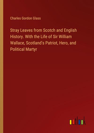 Stray Leaves from Scotch and English History. With the Life of Sir William Wallace, Scotland’s Patriot, Hero, and Political Martyr