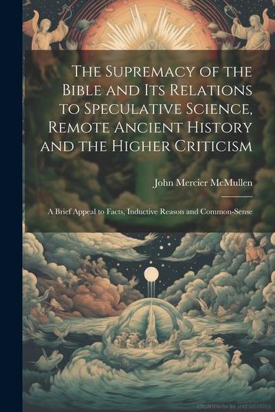 The Supremacy of the Bible and its Relations to Speculative Science, Remote Ancient History and the Higher Criticism; a Brief Appeal to Facts, Inducti