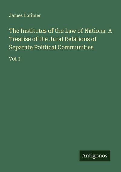 The Institutes of the Law of Nations. A Treatise of the Jural Relations of Separate Political Communities