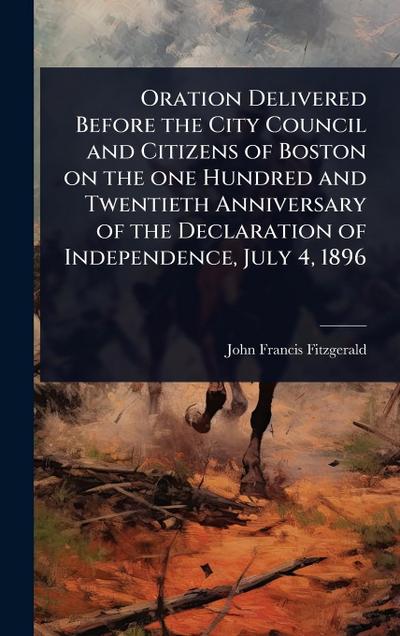 Oration Delivered Before the City Council and Citizens of Boston on the one Hundred and Twentieth Anniversary of the Declaration of Independence, July 4, 1896