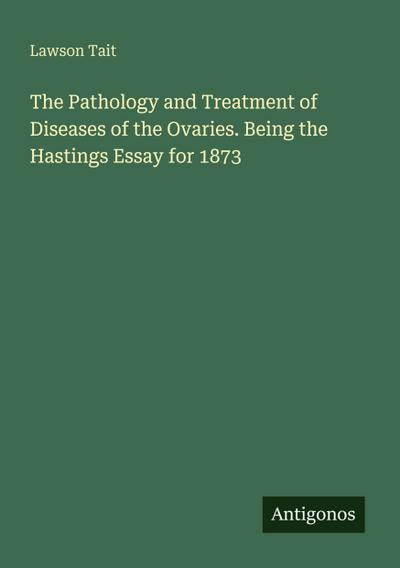 The Pathology and Treatment of Diseases of the Ovaries. Being the Hastings Essay for 1873