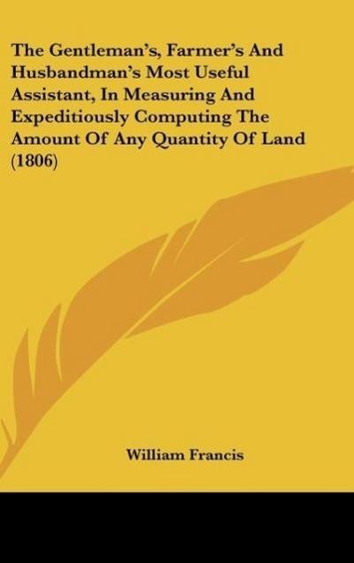 The Gentleman’s, Farmer’s And Husbandman’s Most Useful Assistant, In Measuring And Expeditiously Computing The Amount Of Any Quantity Of Land (1806)