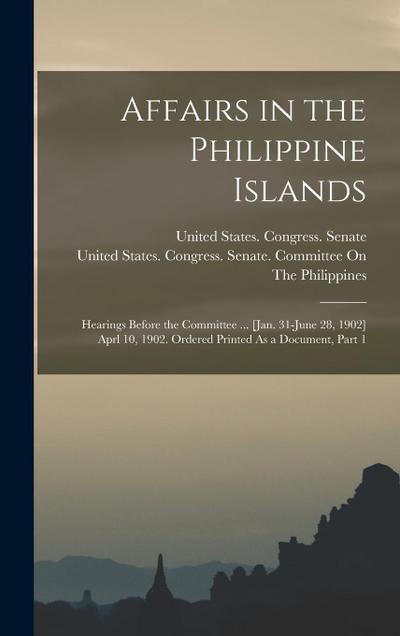Affairs in the Philippine Islands: Hearings Before the Committee ... [Jan. 31-June 28, 1902] Aprl 10, 1902. Ordered Printed As a Document, Part 1