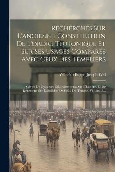 Recherches Sur L’ancienne Constitution De L’ordre Teutonique Et Sur Ses Usages Comparés Avec Ceux Des Templiers: Suivies De Quelques Éclaircissements