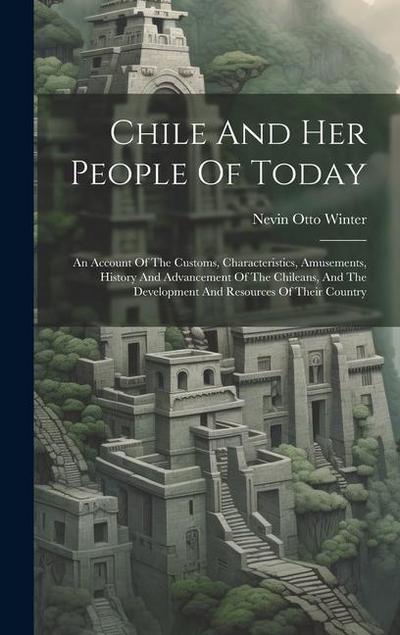 Chile And Her People Of Today: An Account Of The Customs, Characteristics, Amusements, History And Advancement Of The Chileans, And The Development A