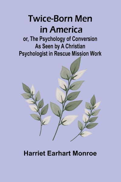 Twice-born Men in America or, The Psychology of Conversion as Seen by a Christian Psychologist in Rescue Mission Work