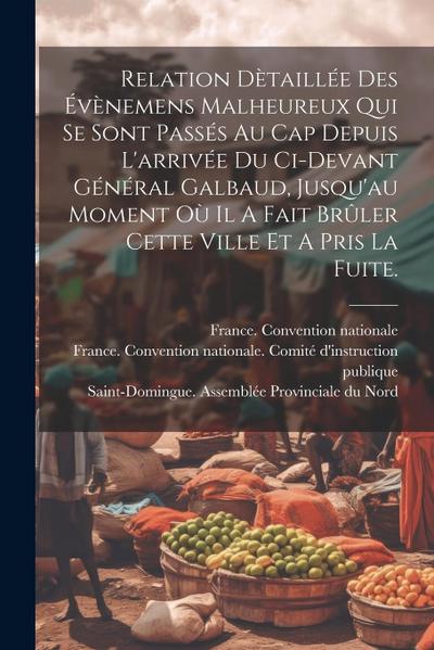 Relation Dètaillée Des Évènemens Malheureux Qui Se Sont Passés Au Cap Depuis L’arrivée Du Ci-devant Général Galbaud, Jusqu’au Moment Où Il A Fait Brûl