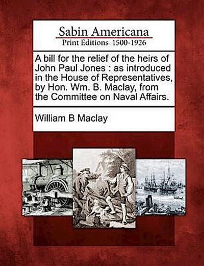 A Bill for the Relief of the Heirs of John Paul Jones: As Introduced in the House of Representatives, by Hon. Wm. B. Maclay, from the Committee on Nav
