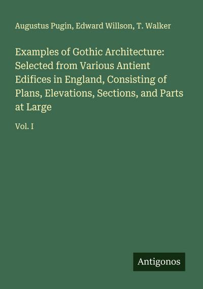 Examples of Gothic Architecture: Selected from Various Antient Edifices in England, Consisting of Plans, Elevations, Sections, and Parts at Large