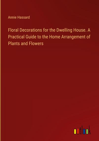 Floral Decorations for the Dwelling House. A Practical Guide to the Home Arrangement of Plants and Flowers