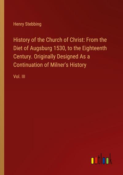 History of the Church of Christ: From the Diet of Augsburg 1530, to the Eighteenth Century. Originally Designed As a Continuation of Milner’s History