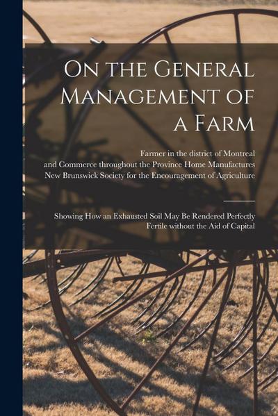 On the General Management of a Farm [microform]: Showing How an Exhausted Soil May Be Rendered Perfectly Fertile Without the Aid of Capital
