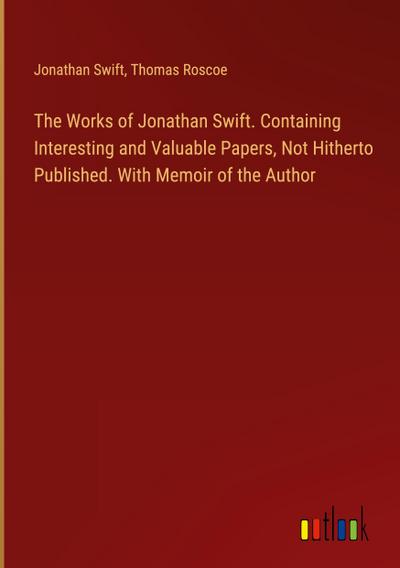 The Works of Jonathan Swift. Containing Interesting and Valuable Papers, Not Hitherto Published. With Memoir of the Author