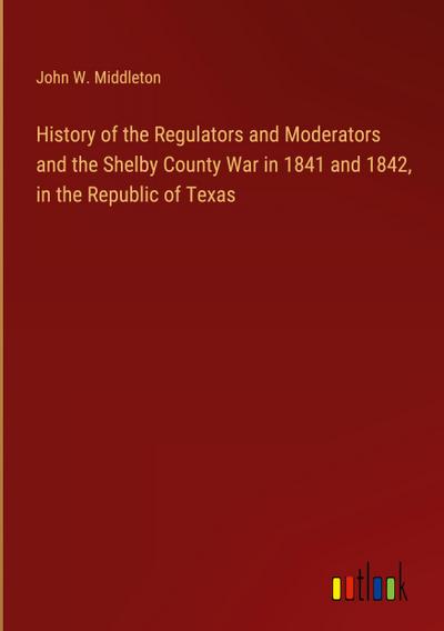 History of the Regulators and Moderators and the Shelby County War in 1841 and 1842, in the Republic of Texas