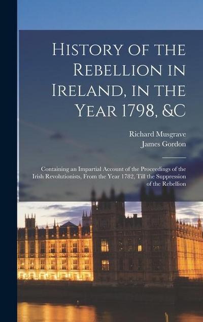 History of the Rebellion in Ireland, in the Year 1798, &c: Containing an Impartial Account of the Proceedings of the Irish Revolutionists, From the Ye