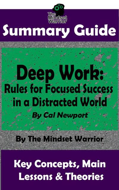 Summary Guide: Deep Work: Rules for Focused Success in a Distracted World: By Cal Newport | The Mindset Warrior Summary Guide ((High Performance Productivity, Goal Setting, Mastery))