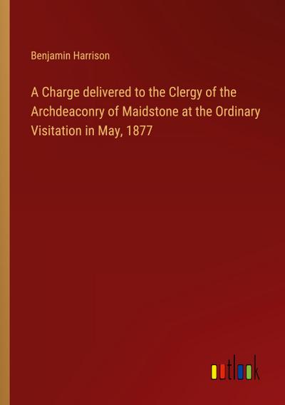 A Charge delivered to the Clergy of the Archdeaconry of Maidstone at the Ordinary Visitation in May, 1877
