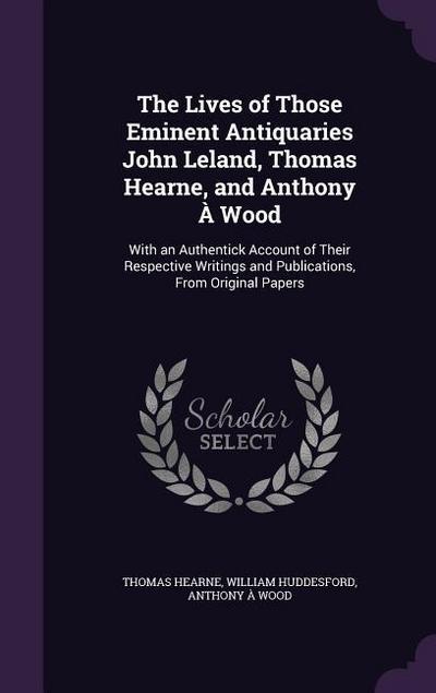 The Lives of Those Eminent Antiquaries John Leland, Thomas Hearne, and Anthony À Wood