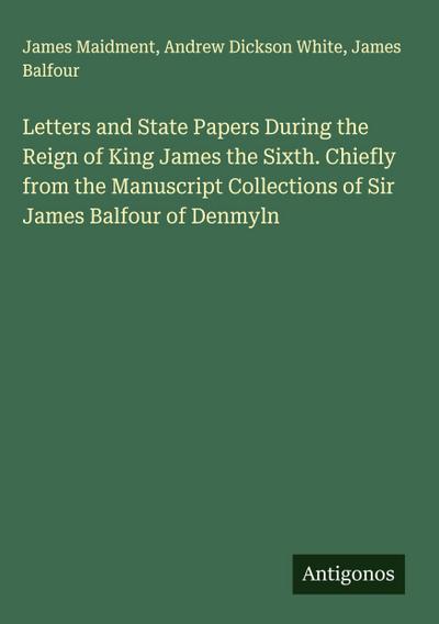 Letters and State Papers During the Reign of King James the Sixth. Chiefly from the Manuscript Collections of Sir James Balfour of Denmyln