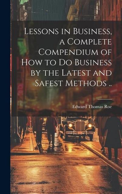 Lessons in Business, a Complete Compendium of how to do Business by the Latest and Safest Methods ..