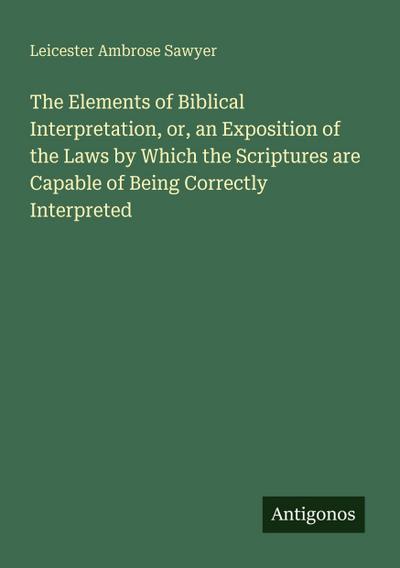 The Elements of Biblical Interpretation, or, an Exposition of the Laws by Which the Scriptures are Capable of Being Correctly Interpreted