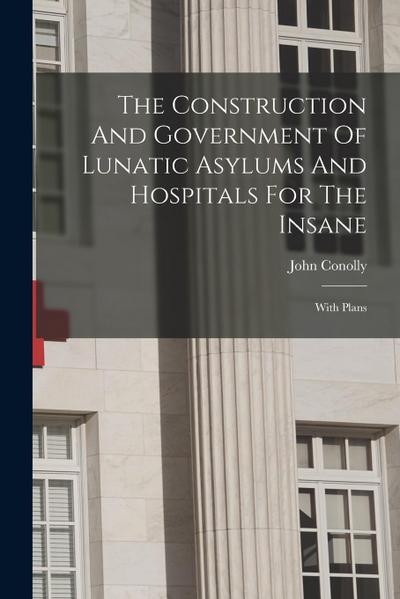 The Construction And Government Of Lunatic Asylums And Hospitals For The Insane: With Plans