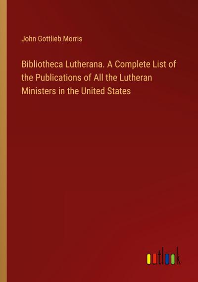 Bibliotheca Lutherana. A Complete List of the Publications of All the Lutheran Ministers in the United States