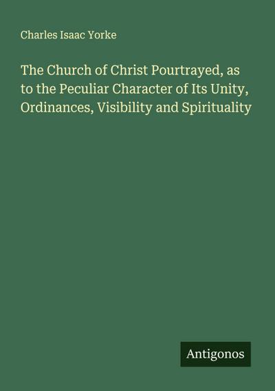The Church of Christ Pourtrayed, as to the Peculiar Character of Its Unity, Ordinances, Visibility and Spirituality