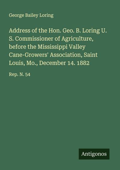 Address of the Hon. Geo. B. Loring U. S. Commissioner of Agriculture, before the Mississippi Valley Cane-Growers’ Association, Saint Louis, Mo., December 14. 1882