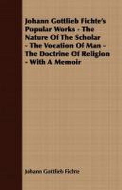 Johann Gottlieb Fichte’s Popular Works - The Nature Of The Scholar - The Vocation Of Man - The Doctrine Of Religion - With A Memoir
