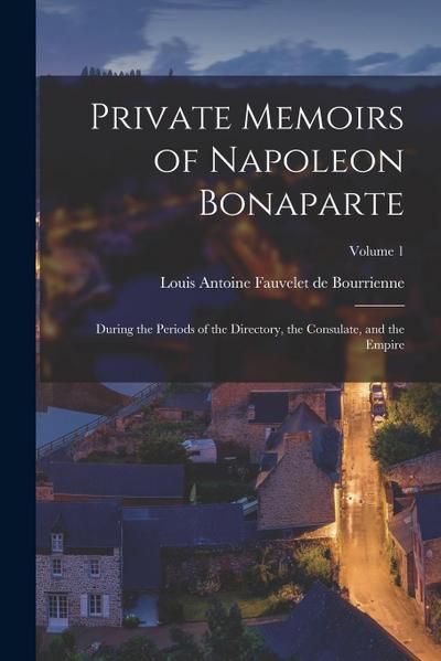 Private Memoirs of Napoleon Bonaparte: During the Periods of the Directory, the Consulate, and the Empire; Volume 1