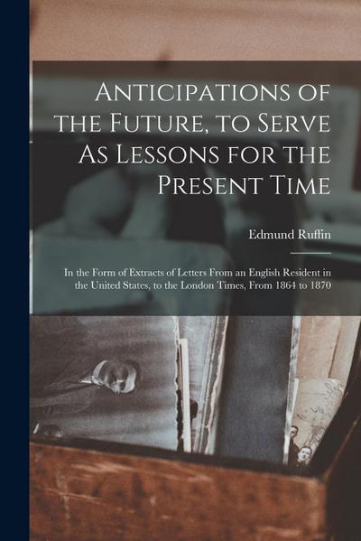 Anticipations of the Future, to Serve As Lessons for the Present Time: In the Form of Extracts of Letters From an English Resident in the United State