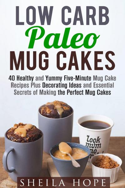 Low Carb Paleo Mug Cakes : 40 Healthy and Yummy Five-Minute Mug Cake Recipes Plus Decorating Ideas and Essential Secrets of Making the Perfect Mug Cakes (Low Carb Desserts)