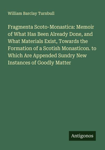 Fragmenta Scoto-Monastica: Memoir of What Has Been Already Done, and What Materials Exist, Towards the Formation of a Scotish Monasticon. to Which Are Appended Sundry New Instances of Goodly Matter