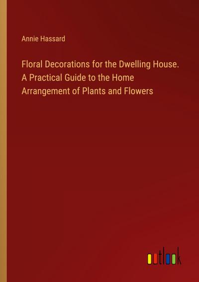 Floral Decorations for the Dwelling House. A Practical Guide to the Home Arrangement of Plants and Flowers