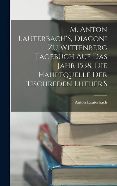 M. Anton Lauterbach’S, Diaconi Zu Wittenberg Tagebuch Auf Das Jahr 1538, Die Hauptquelle Der Tischreden Luther’S