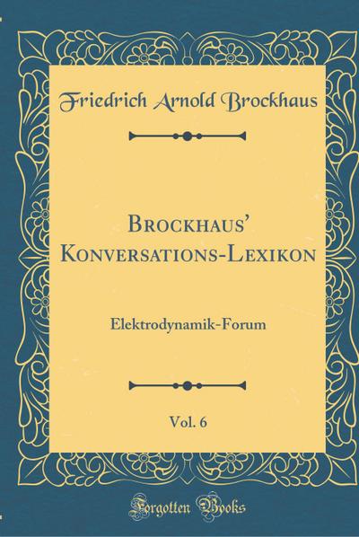 Brockhaus’ Konversations-Lexikon, Vol. 6: Elektrodynamik-Forum (Classic Reprint)