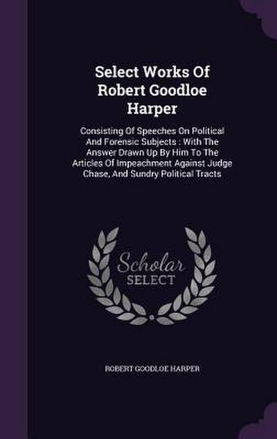 Select Works Of Robert Goodloe Harper: Consisting Of Speeches On Political And Forensic Subjects: With The Answer Drawn Up By Him To The Articles Of I