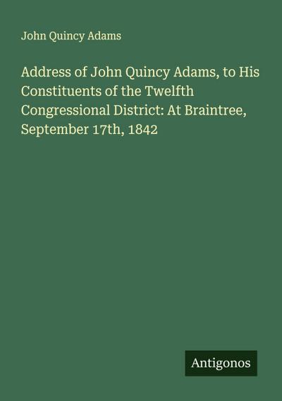 Address of John Quincy Adams, to His Constituents of the Twelfth Congressional District: At Braintree, September 17th, 1842